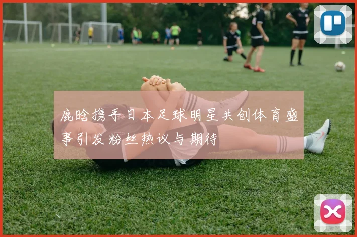 鹿晗携手日本足球明星共创体育盛事引发粉丝热议与期待